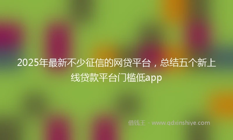2025年最新不少征信的网贷平台，总结五个新上线贷款平台门槛低app