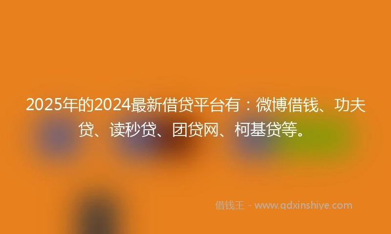 2025年的2024最新借贷平台有：微博借钱、功夫贷、读秒贷、团贷网、柯基贷等。