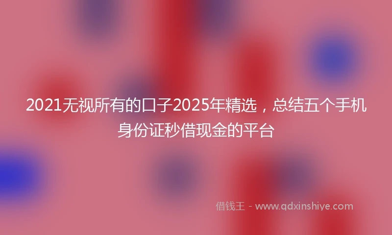 2021无视所有的口子2025年精选，总结五个手机身份证秒借现金的平台