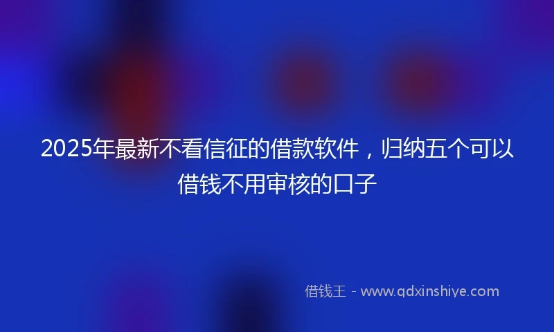 2025年最新不看信征的借款软件，归纳五个可以借钱不用审核的口子