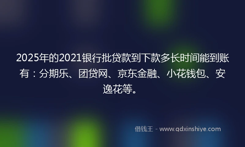 2025年的2021银行批贷款到下款多长时间能到账有：分期乐、团贷网、京东金融、小花钱包、安逸花等。