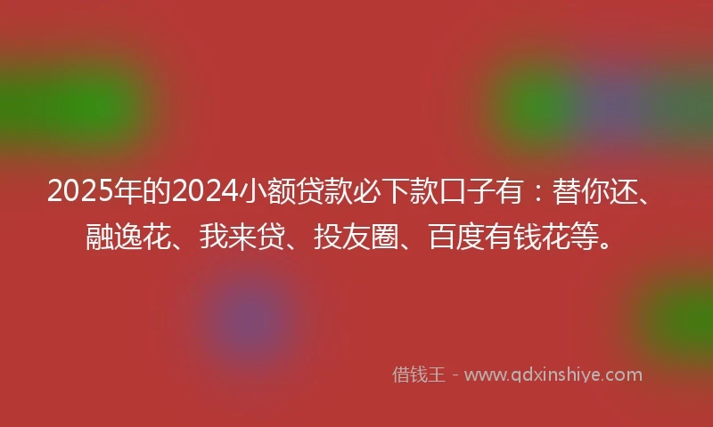 2025年的2024小额贷款必下款口子有：替你还、融逸花、我来贷、投友圈、百度有钱花等。