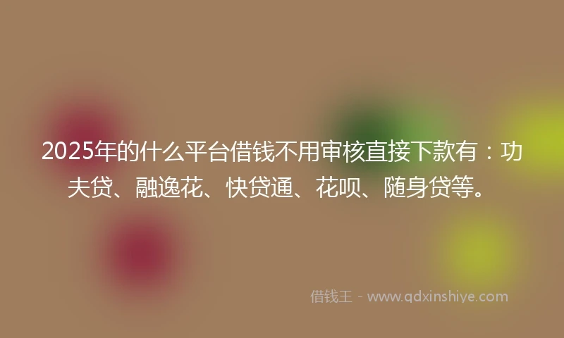 2025年的什么平台借钱不用审核直接下款有：功夫贷、融逸花、快贷通、花呗、随身贷等。