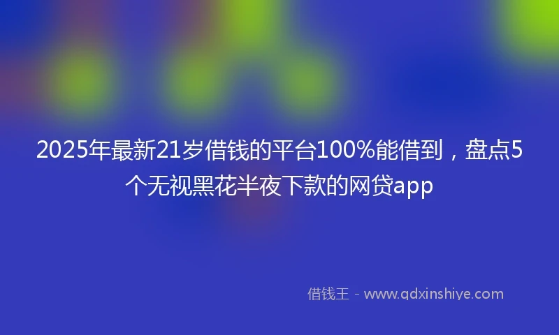2025年最新21岁借钱的平台100%能借到，盘点5个无视黑花半夜下款的网贷app