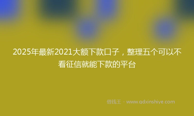 2025年最新2021大额下款口子，整理五个可以不看征信就能下款的平台