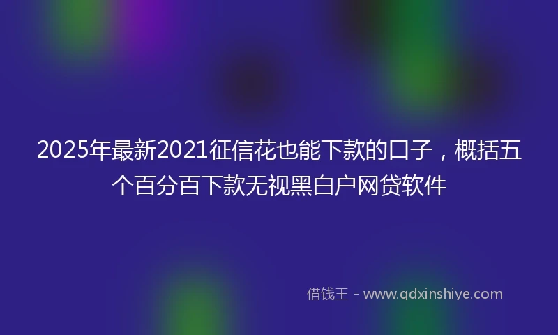 2025年最新2021征信花也能下款的口子，概括五个百分百下款无视黑白户网贷软件