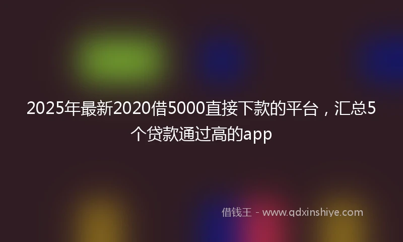 2025年最新2020借5000直接下款的平台，汇总5个贷款通过高的app