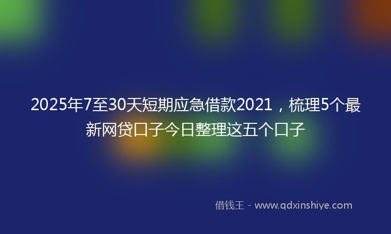 2025年7至30天短期应急借款2021，梳理5个最新网贷口子今日整理这五个口子