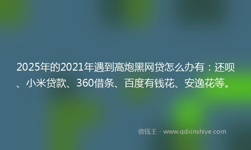 2025年的2021年遇到高炮黑网贷怎么办有：还呗、小米贷款、360借条、百度有钱花、安逸花等。