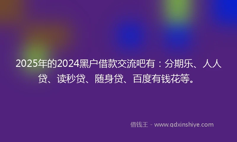 2025年的2024黑户借款交流吧有：分期乐、人人贷、读秒贷、随身贷、百度有钱花等。