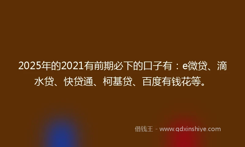 2025年的2021有前期必下的口子有：e微贷、滴水贷、快贷通、柯基贷、百度有钱花等。