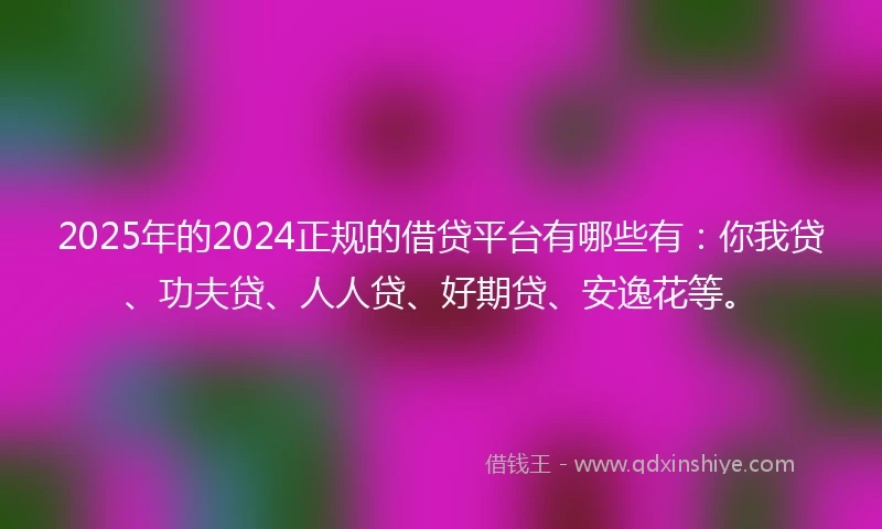 2025年的2024正规的借贷平台有哪些有：你我贷、功夫贷、人人贷、好期贷、安逸花等。