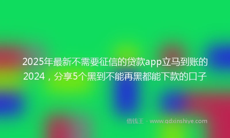 2025年最新不需要征信的贷款app立马到账的2024，分享5个黑到不能再黑都能下款的口子