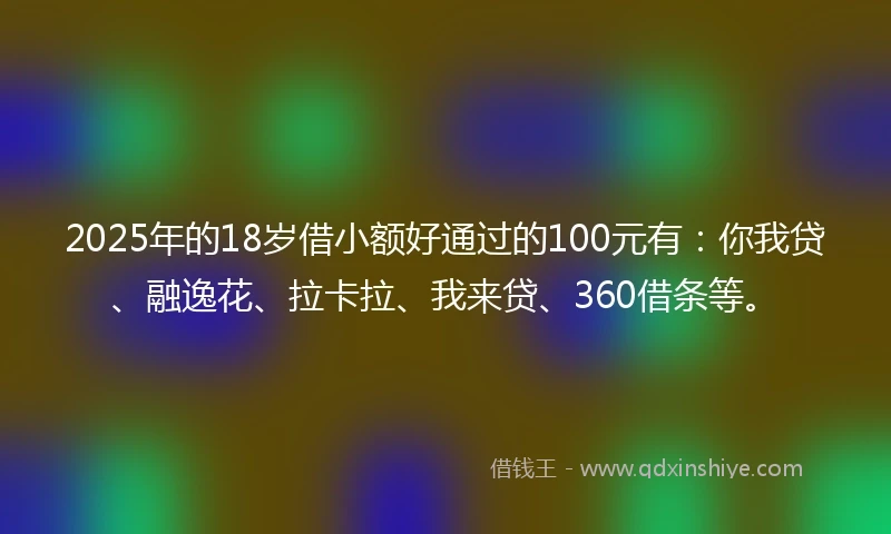 2025年的18岁借小额好通过的100元有：你我贷、融逸花、拉卡拉、我来贷、360借条等。