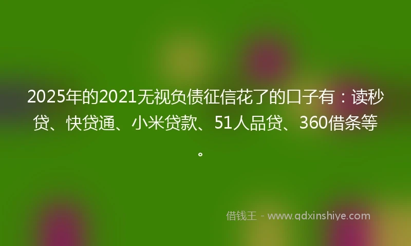 2025年的2021无视负债征信花了的口子有：读秒贷、快贷通、小米贷款、51人品贷、360借条等。