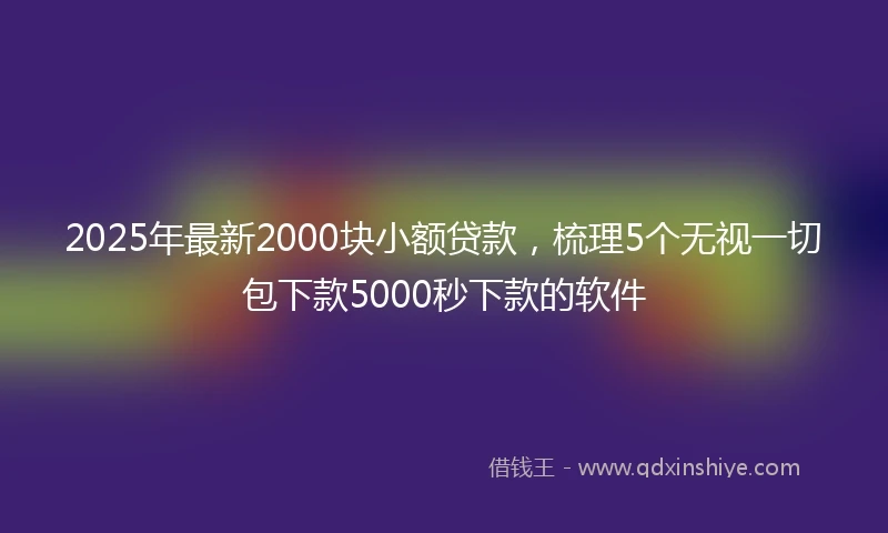 2025年最新2000块小额贷款，梳理5个无视一切包下款5000秒下款的软件