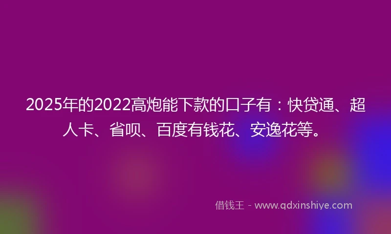 2025年的2022高炮能下款的口子有：快贷通、超人卡、省呗、百度有钱花、安逸花等。