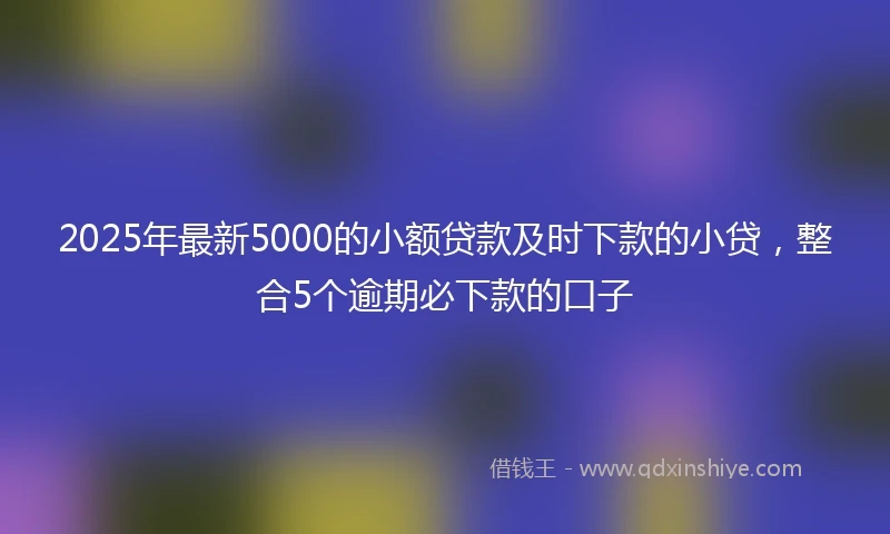 2025年最新5000的小额贷款及时下款的小贷，整合5个逾期必下款的口子