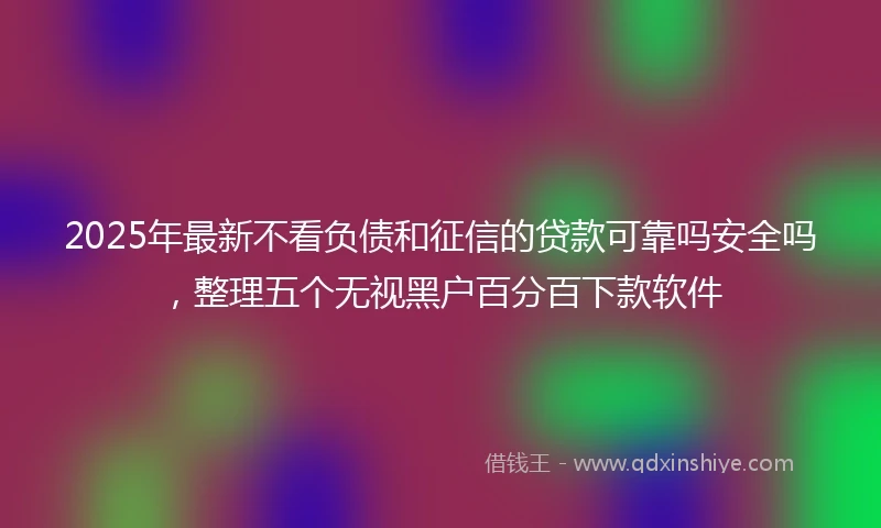 2025年最新不看负债和征信的贷款可靠吗安全吗，整理五个无视黑户百分百下款软件