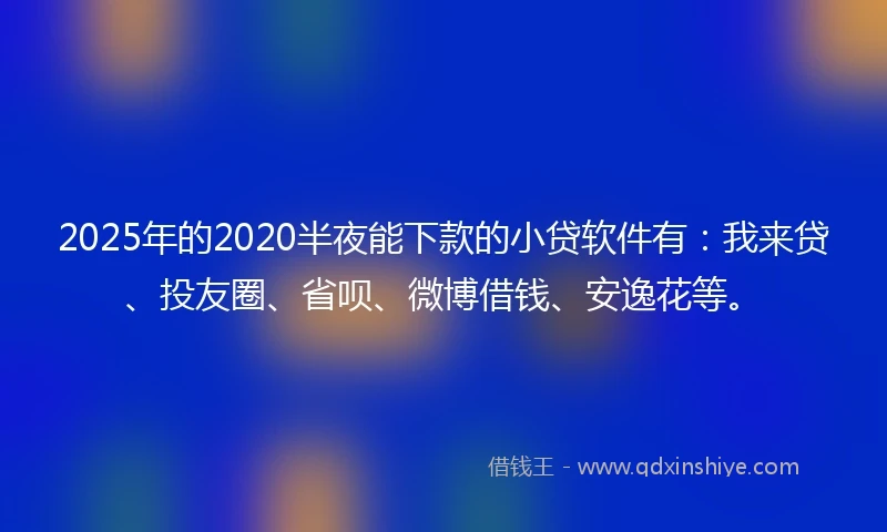 2025年的2020半夜能下款的小贷软件有：我来贷、投友圈、省呗、微博借钱、安逸花等。