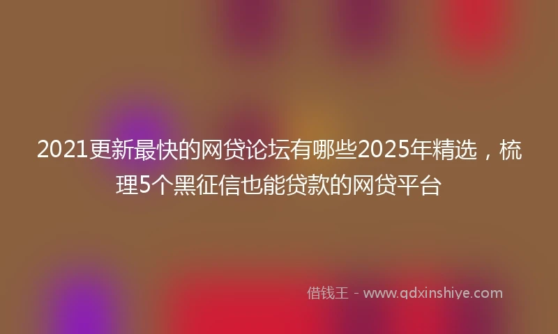 2021更新最快的网贷论坛有哪些2025年精选，梳理5个黑征信也能贷款的网贷平台