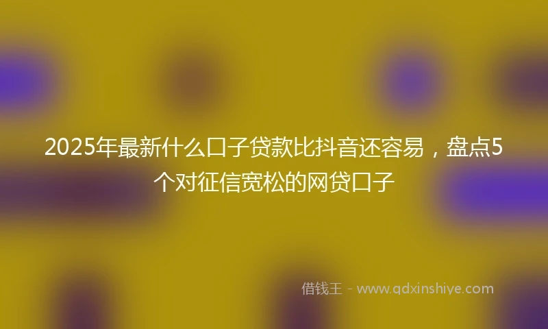 2025年最新什么口子贷款比抖音还容易，盘点5个对征信宽松的网贷口子