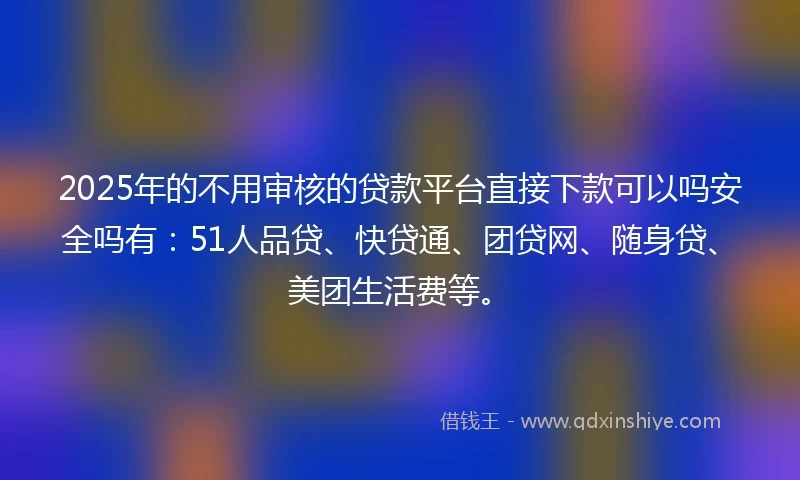 2025年的不用审核的贷款平台直接下款可以吗安全吗有：51人品贷、快贷通、团贷网、随身贷、美团生活费等。
