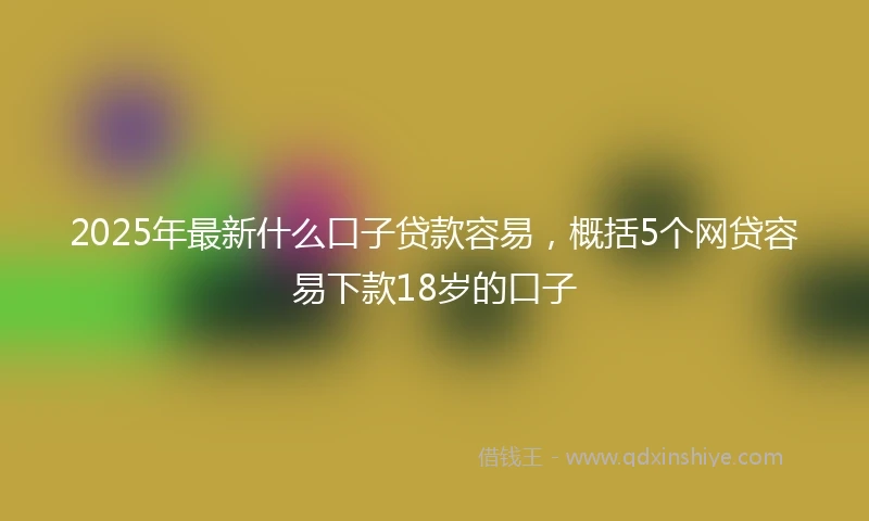 2025年最新什么口子贷款容易，概括5个网贷容易下款18岁的口子