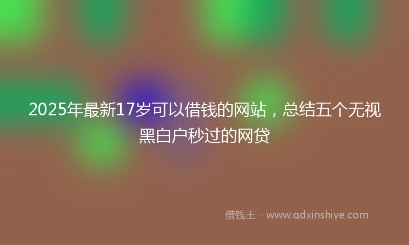 2025年最新17岁可以借钱的网站，总结五个无视黑白户秒过的网贷