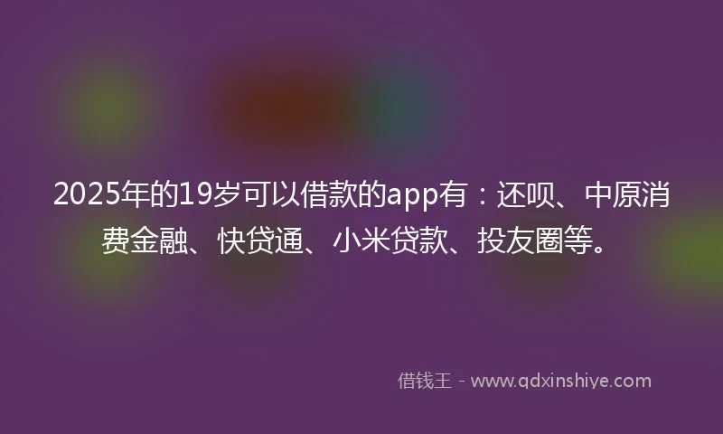 2025年的19岁可以借款的app有：还呗、中原消费金融、快贷通、小米贷款、投友圈等。