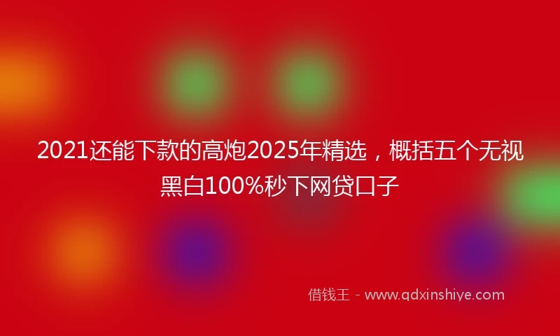 2021还能下款的高炮2025年精选，概括五个无视黑白100%秒下网贷口子