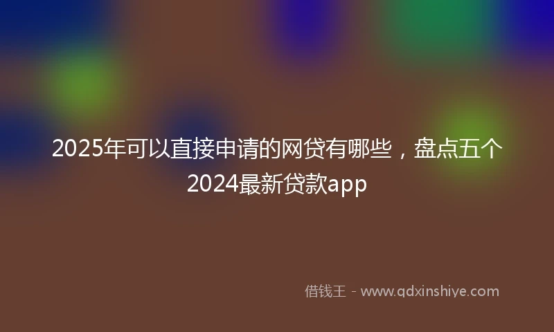 2025年可以直接申请的网贷有哪些，盘点五个2024最新贷款app