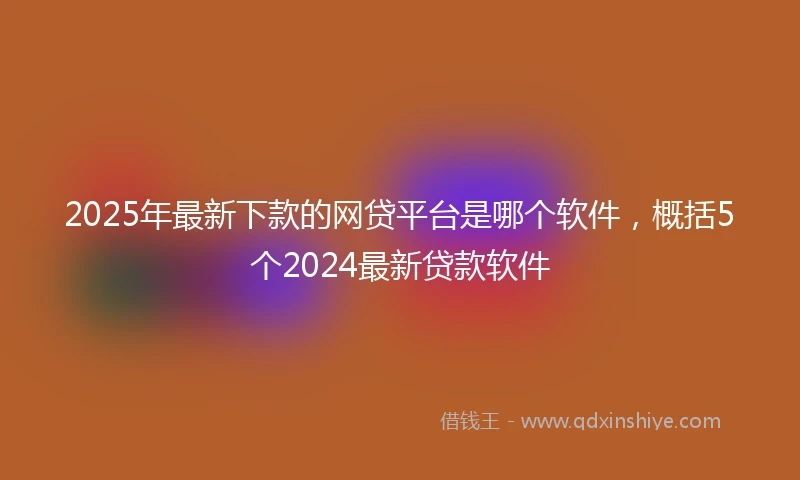 2025年最新下款的网贷平台是哪个软件，概括5个2024最新贷款软件