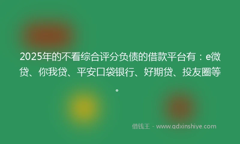 2025年的不看综合评分负债的借款平台有：e微贷、你我贷、平安口袋银行、好期贷、投友圈等。