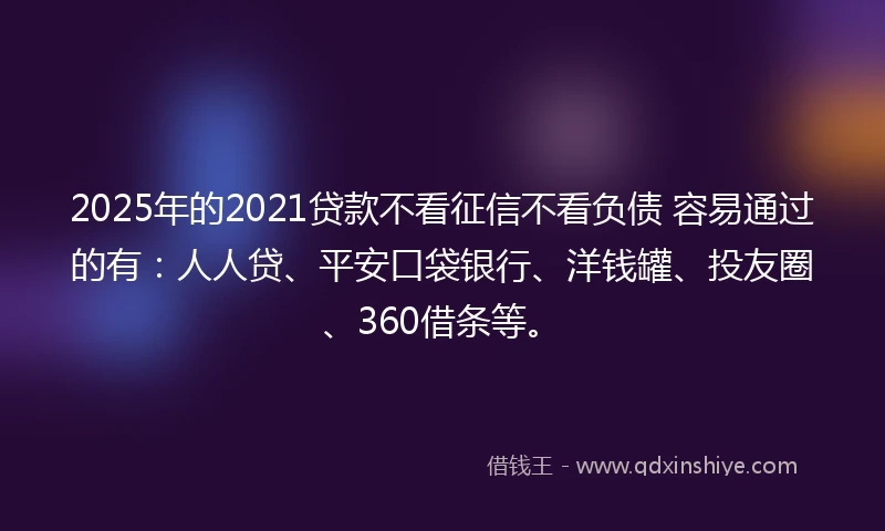 2025年的2021贷款不看征信不看负债 容易通过的有：人人贷、平安口袋银行、洋钱罐、投友圈、360借条等。