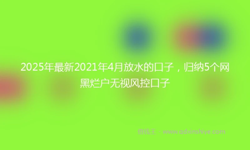 2025年最新2021年4月放水的口子，归纳5个网黑烂户无视风控口子