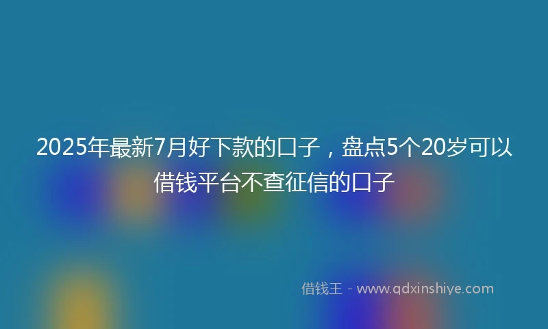 2025年最新7月好下款的口子，盘点5个20岁可以借钱平台不查征信的口子