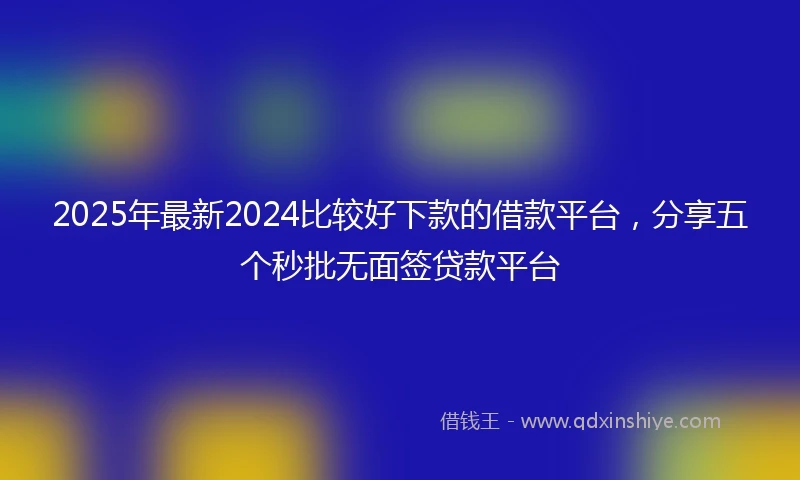 2025年最新2024比较好下款的借款平台，分享五个秒批无面签贷款平台