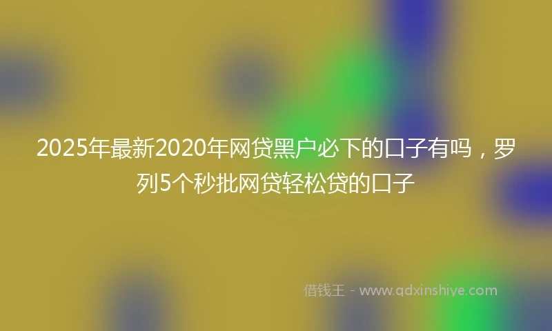 2025年最新2020年网贷黑户必下的口子有吗，罗列5个秒批网贷轻松贷的口子