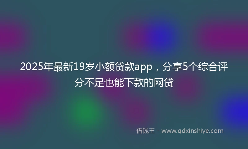 2025年最新19岁小额贷款app，分享5个综合评分不足也能下款的网贷