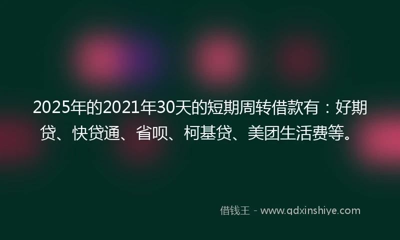 2025年的2021年30天的短期周转借款有:好期贷、快贷通、省呗、柯基贷、美团生活费等。