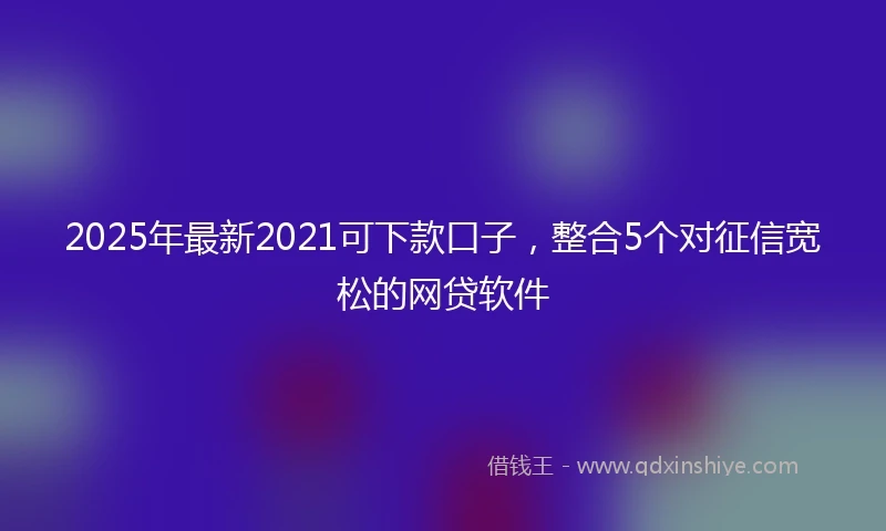 2025年最新2021可下款口子，整合5个对征信宽松的网贷软件