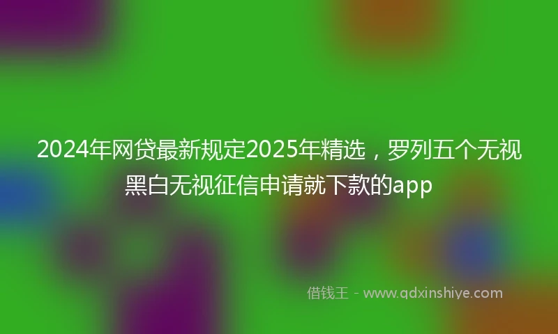 2024年网贷最新规定2025年精选，罗列五个无视黑白无视征信申请就下款的app