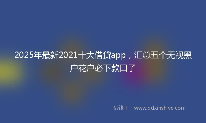 2025年最新2021十大借贷app，汇总五个无视黑户花户必下款口子