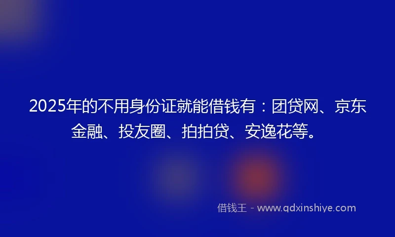2025年的不用身份证就能借钱有：团贷网、京东金融、投友圈、拍拍贷、安逸花等。