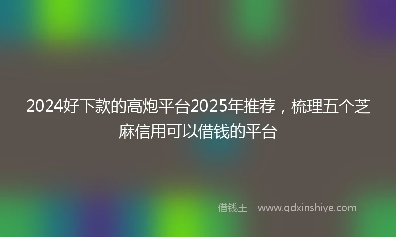2024好下款的高炮平台2025年推荐，梳理五个芝麻信用可以借钱的平台