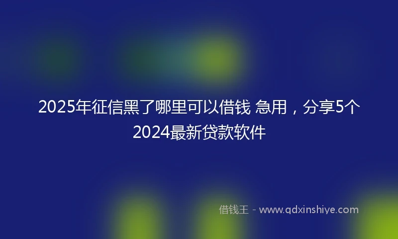 2025年征信黑了哪里可以借钱 急用，分享5个2024最新贷款软件