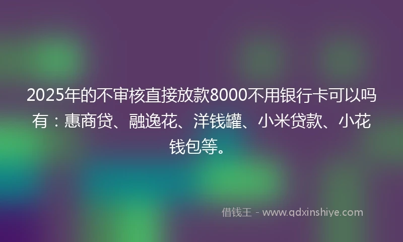 2025年的不审核直接放款8000不用银行卡可以吗有：惠商贷、融逸花、洋钱罐、小米贷款、小花钱包等。