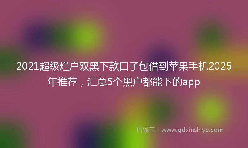 2021超级烂户双黑下款口子包借到苹果手机2025年推荐，汇总5个黑户都能下的app