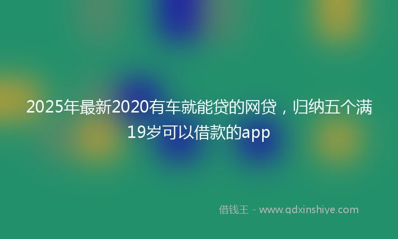 2025年最新2020有车就能贷的网贷，归纳五个满19岁可以借款的app